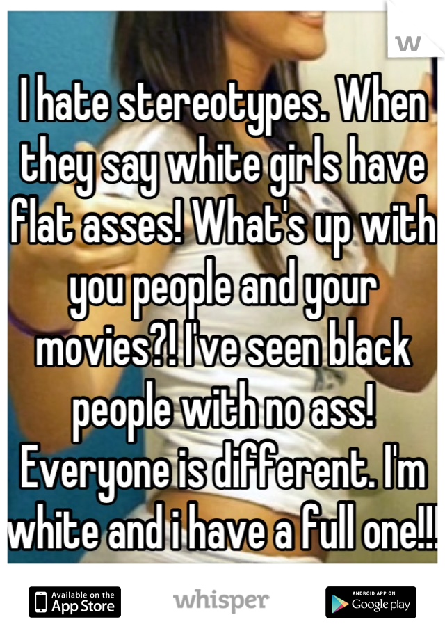 I hate stereotypes. When they say white girls have flat asses! What's up with you people and your movies?! I've seen black people with no ass! Everyone is different. I'm white and i have a full one!!!