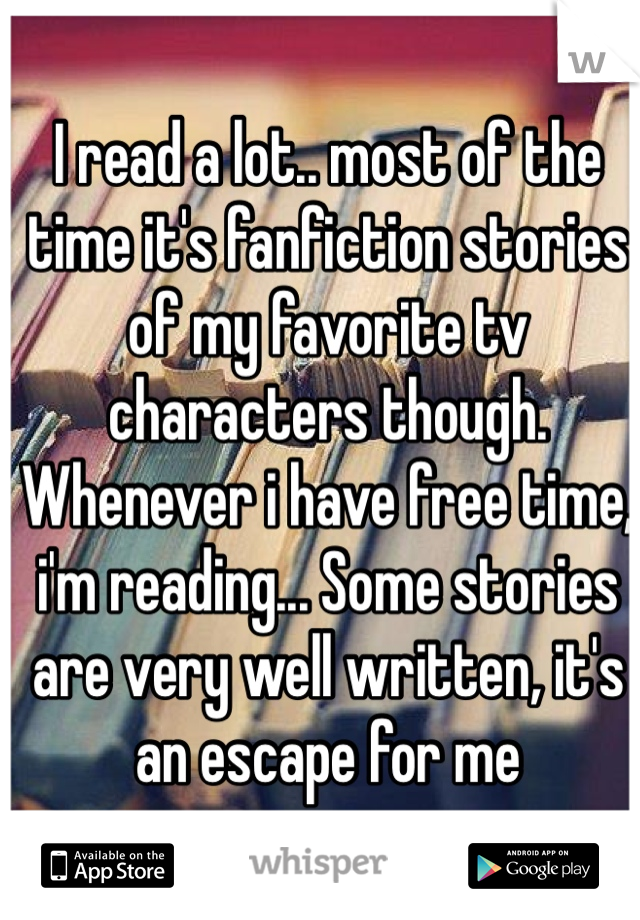 I read a lot.. most of the time it's fanfiction stories of my favorite tv characters though. Whenever i have free time, i'm reading... Some stories are very well written, it's an escape for me 