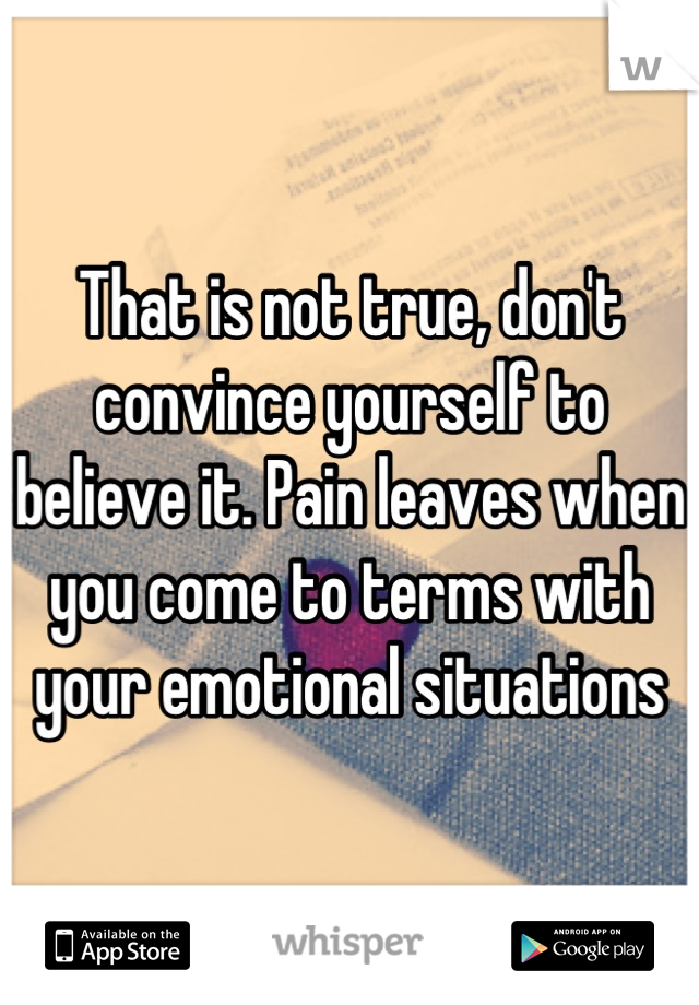 That is not true, don't convince yourself to believe it. Pain leaves when you come to terms with your emotional situations
