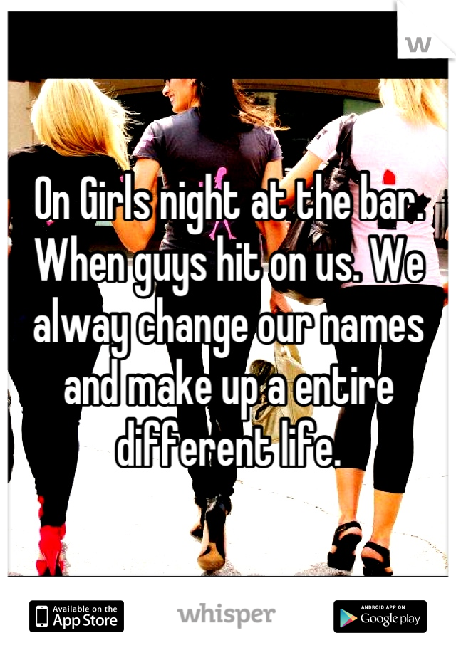 On Girls night at the bar. When guys hit on us. We alway change our names and make up a entire different life.