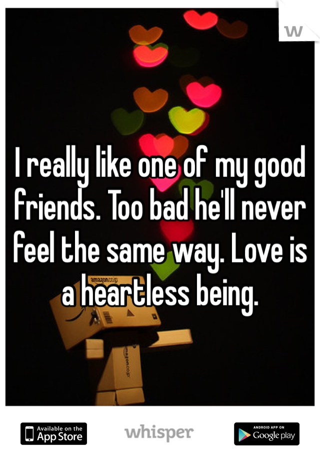 I really like one of my good friends. Too bad he'll never feel the same way. Love is a heartless being.