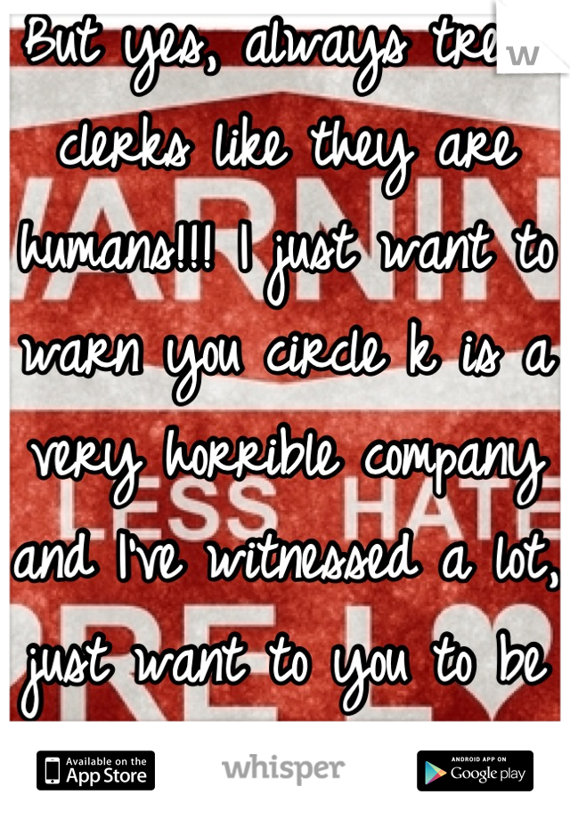 But yes, always treat clerks like they are humans!!! I just want to warn you circle k is a very horrible company and I've witnessed a lot, just want to you to be aware. 