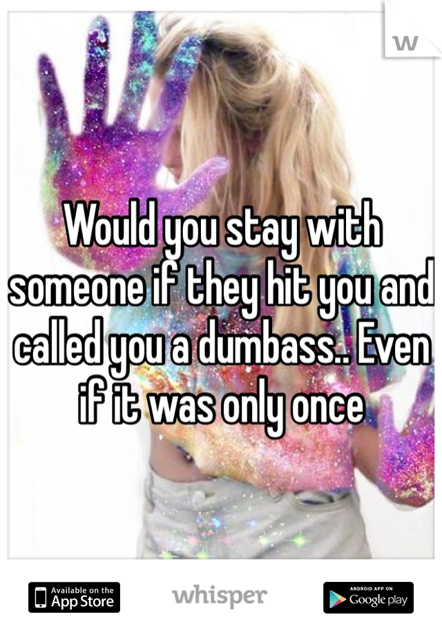 Would you stay with someone if they hit you and called you a dumbass.. Even if it was only once 