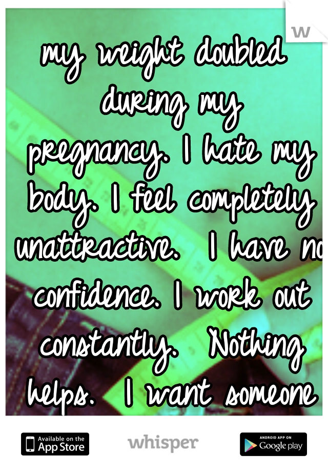 my weight doubled during my pregnancy.
I hate my body.
I feel completely unattractive. 
I have no confidence.
I work out constantly. 
Nothing helps. 
I want someone to love me how I am.