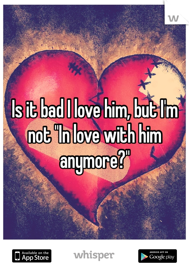 Is it bad I love him, but I'm not "In love with him anymore?"