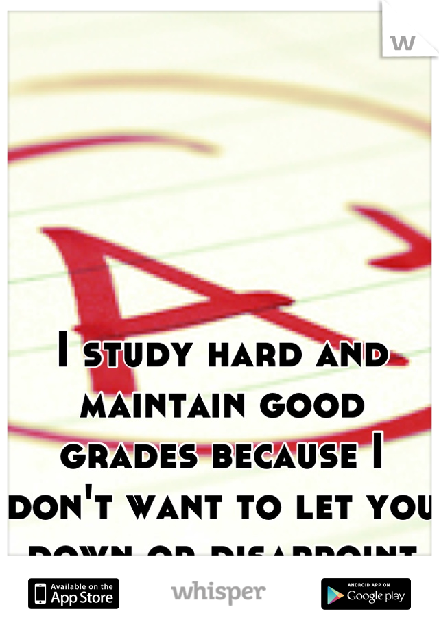 I study hard and maintain good grades because I don't want to let you down or disappoint you.