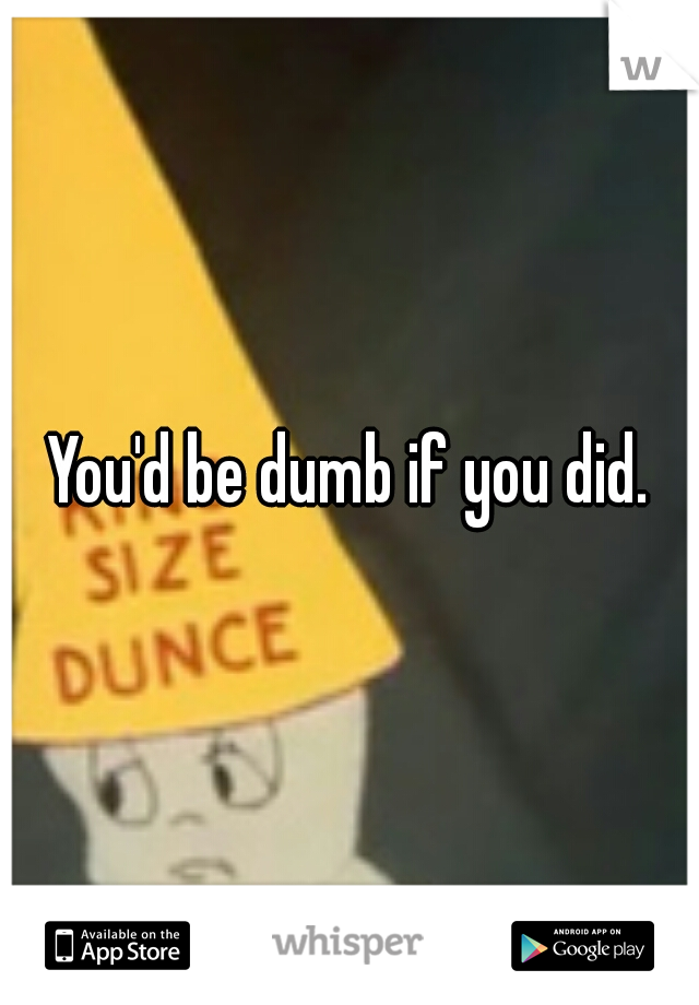 You'd be dumb if you did.