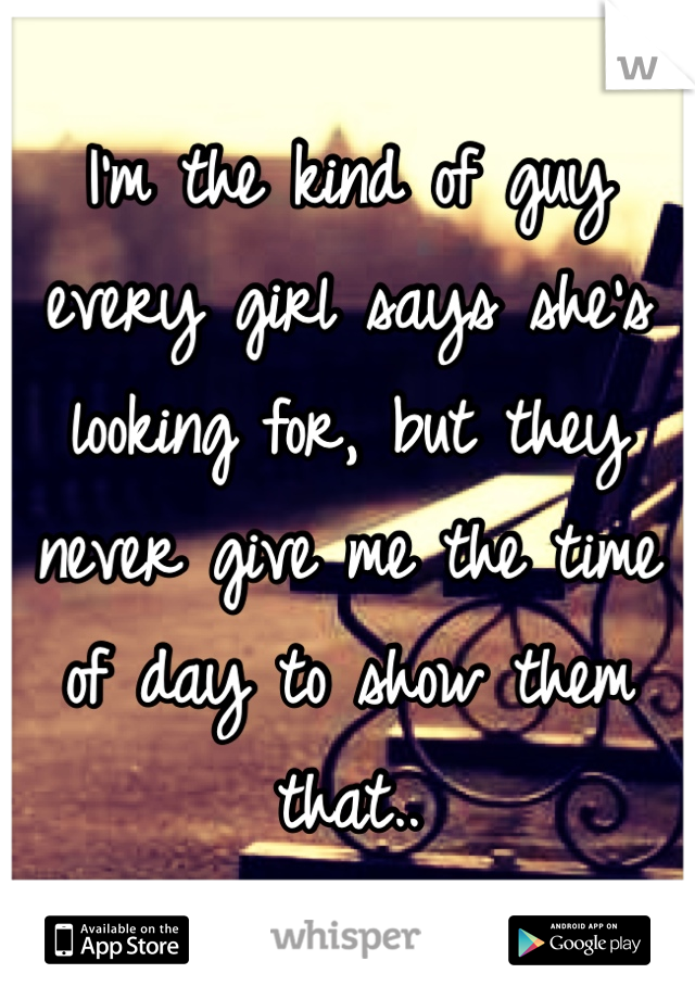 I'm the kind of guy every girl says she's looking for, but they never give me the time of day to show them that..