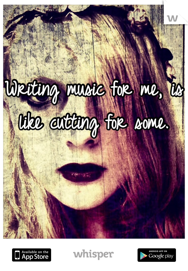 Writing music for me, is like cutting for some.  