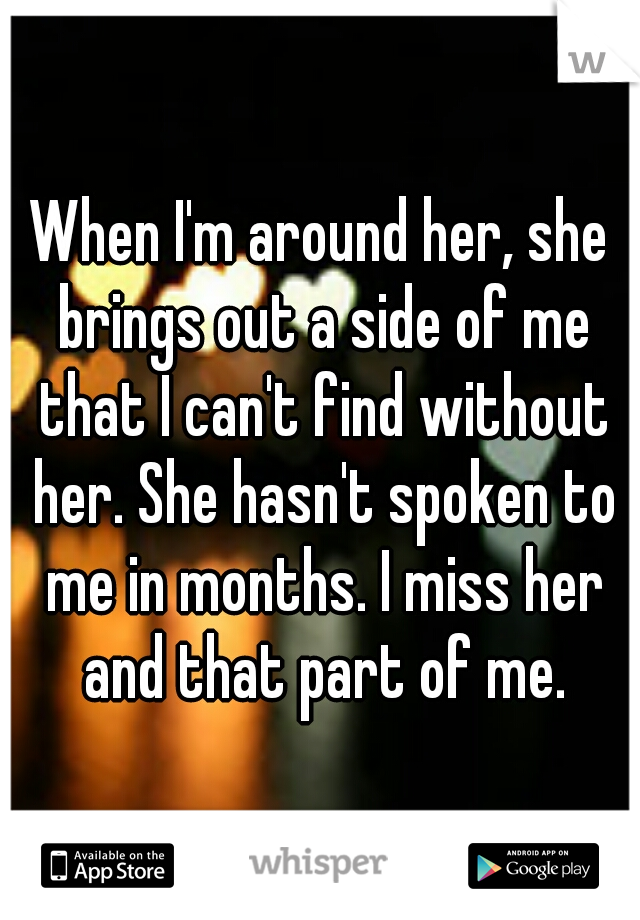 When I'm around her, she brings out a side of me that I can't find without her. She hasn't spoken to me in months. I miss her and that part of me.