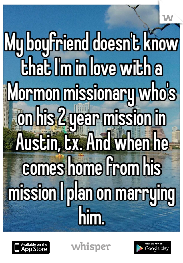 My boyfriend doesn't know that I'm in love with a Mormon missionary who's on his 2 year mission in Austin, tx. And when he comes home from his mission I plan on marrying him. 