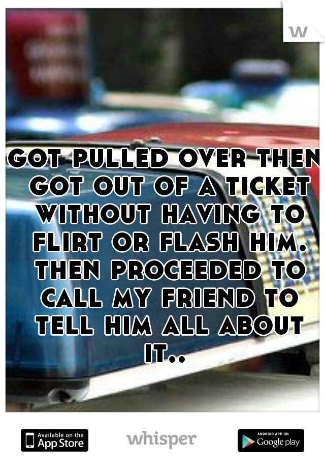 got pulled over then got out of a ticket without having to flirt or flash him. then proceeded to call my friend to tell him all about it.. 