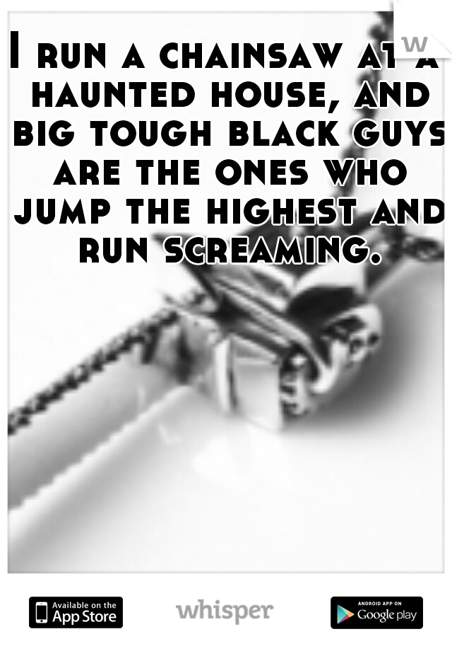 I run a chainsaw at a haunted house, and big tough black guys are the ones who jump the highest and run screaming.