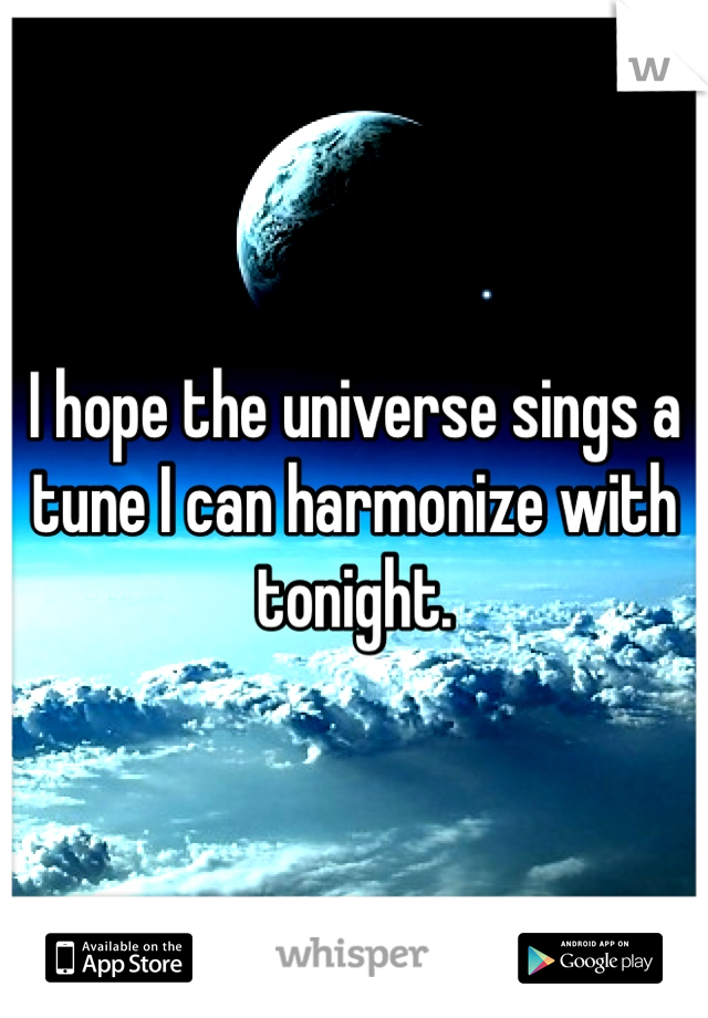 I hope the universe sings a tune I can harmonize with tonight. 