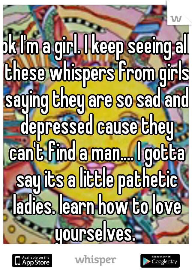 ok I'm a girl. I keep seeing all these whispers from girls saying they are so sad and depressed cause they can't find a man.... I gotta say its a little pathetic ladies. learn how to love yourselves. 