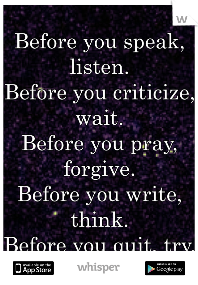 Before you speak, listen. 
Before you criticize, wait. 
Before you pray, forgive. 
Before you write, think. 
Before you quit, try.