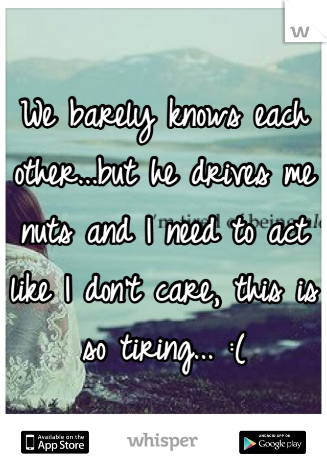 We barely knows each other...but he drives me nuts and I need to act like I don't care, this is so tiring... :(