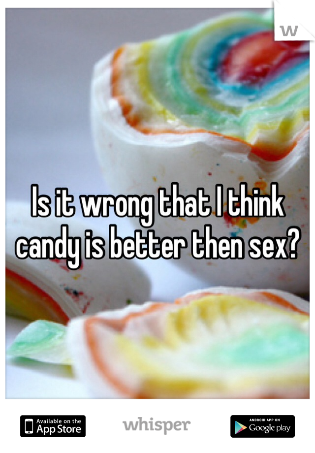 Is it wrong that I think candy is better then sex? 