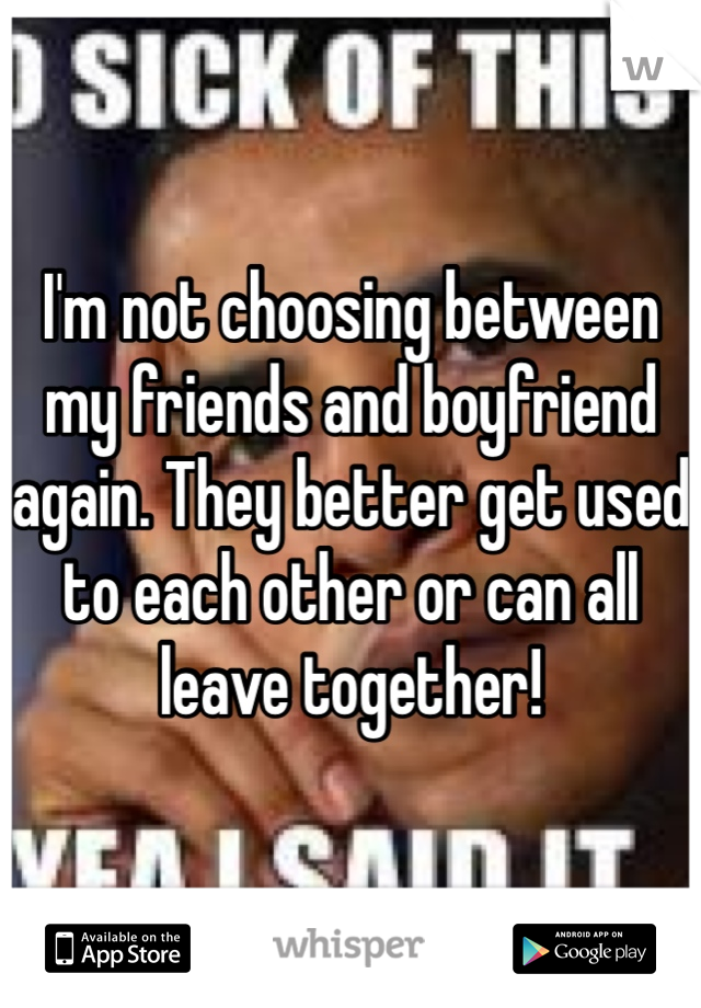 I'm not choosing between my friends and boyfriend again. They better get used to each other or can all leave together! 