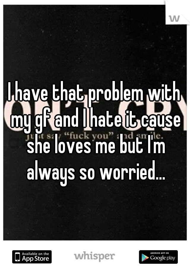 I have that problem with my gf and I hate it cause she loves me but I'm always so worried...