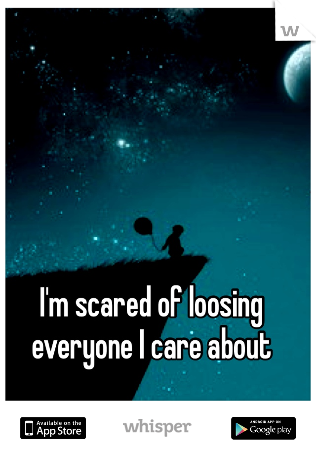 I'm scared of loosing everyone I care about