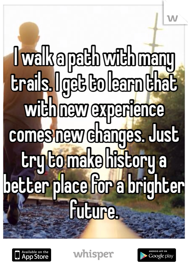 I walk a path with many trails. I get to learn that with new experience comes new changes. Just try to make history a better place for a brighter future. 