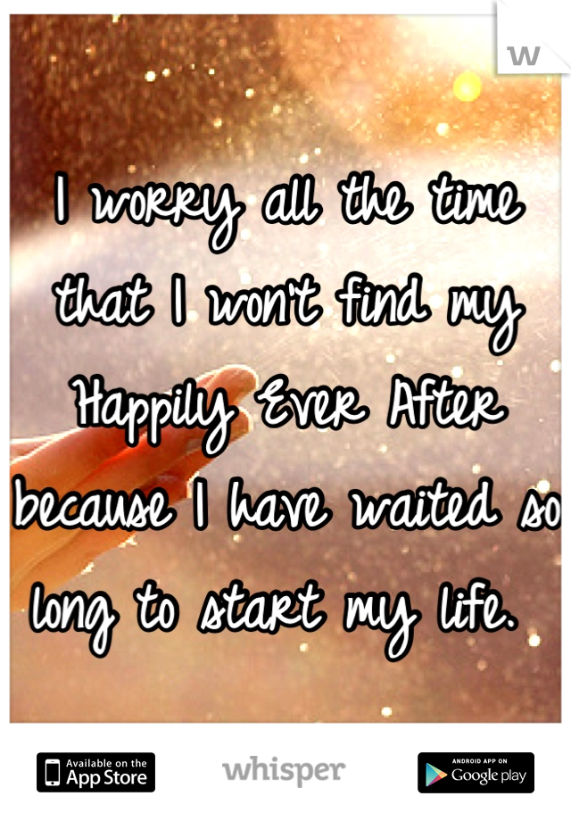 I worry all the time that I won't find my Happily Ever After because I have waited so long to start my life. 