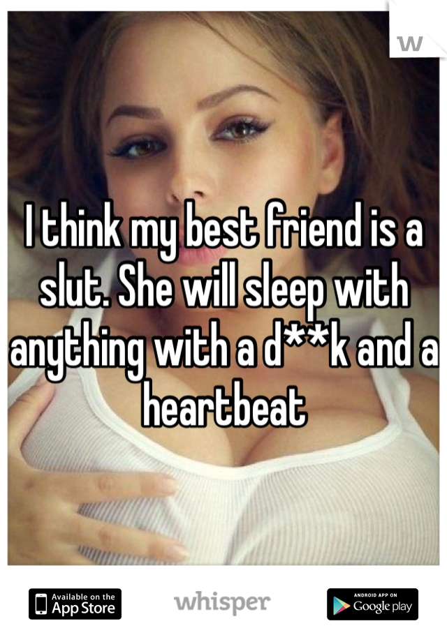 I think my best friend is a slut. She will sleep with anything with a d**k and a heartbeat 