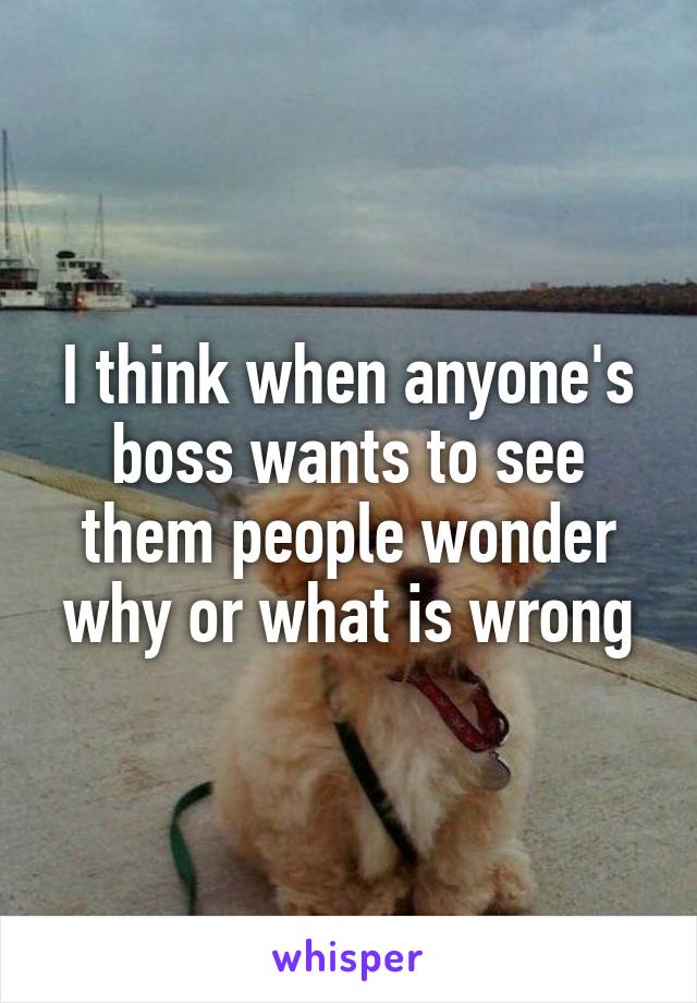 I think when anyone's boss wants to see them people wonder why or what is wrong
