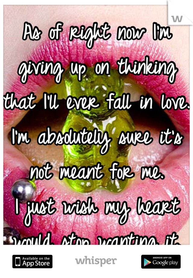 As of right now I'm giving up on thinking that I'll ever fall in love. I'm absolutely sure it's not meant for me. 
I just wish my heart would stop wanting it.