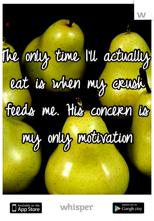 The only time I'll actually eat is when my crush feeds me. His concern is my only motivation