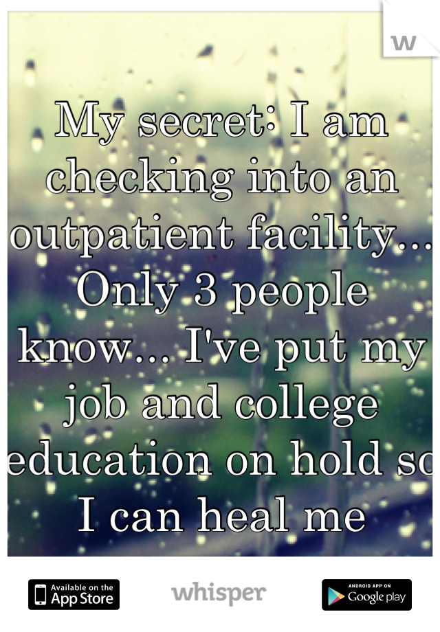 My secret: I am checking into an outpatient facility... Only 3 people know... I've put my job and college education on hold so I can heal me