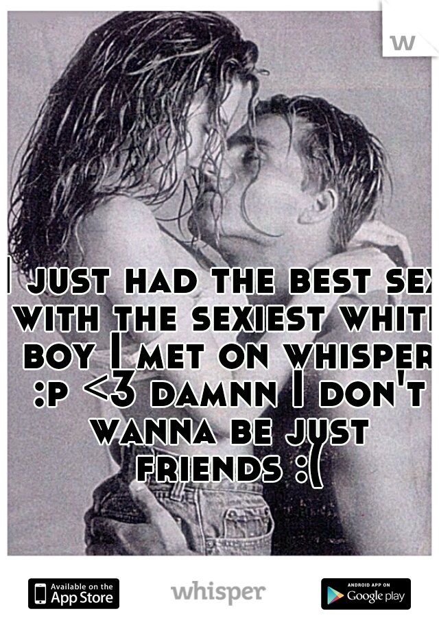 I just had the best sex with the sexiest white boy I met on whisper :p <3 damnn I don't wanna be just friends :(