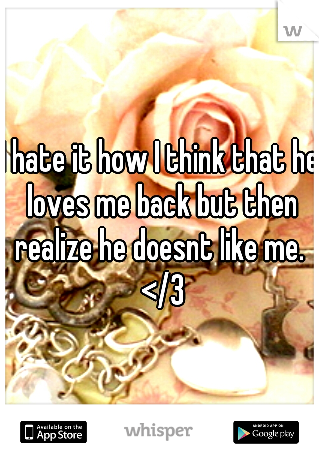 I hate it how I think that he loves me back but then realize he doesnt like me.  </3