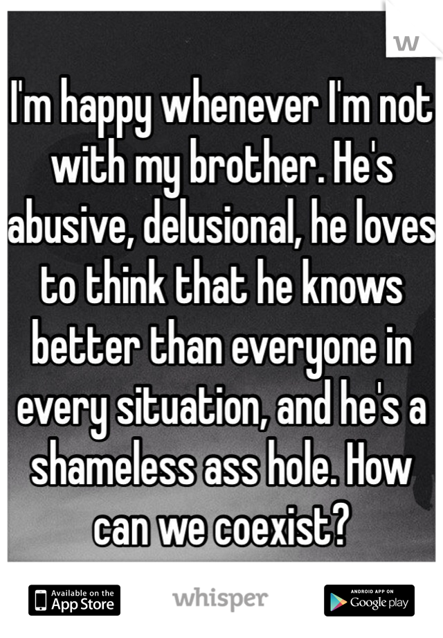 I'm happy whenever I'm not with my brother. He's abusive, delusional, he loves to think that he knows better than everyone in every situation, and he's a shameless ass hole. How can we coexist?