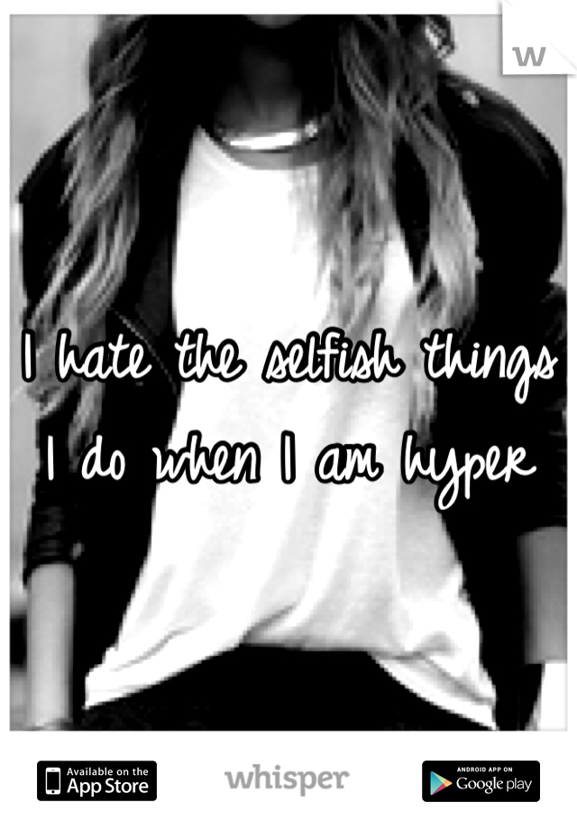 I hate the selfish things I do when I am hyper