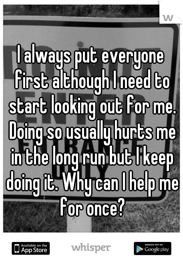 I always put everyone first although I need to start looking out for me. Doing so usually hurts me in the long run but I keep doing it. Why can I help me for once?