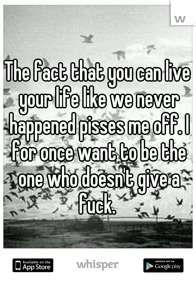 The fact that you can live your life like we never happened pisses me off. I for once want to be the one who doesn't give a fuck. 