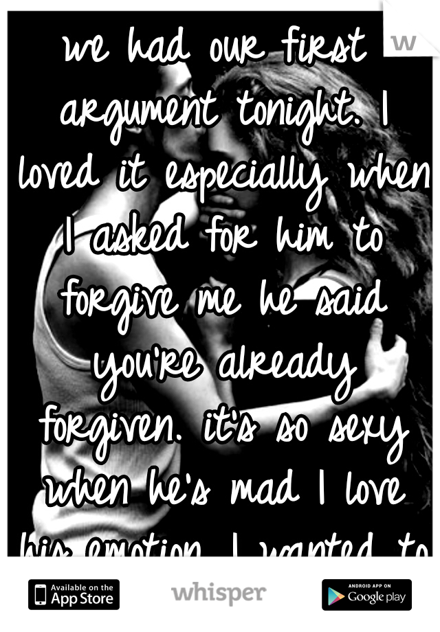 we had our first argument tonight. I loved it especially when I asked for him to forgive me he said you're already forgiven. it's so sexy when he's mad I love his emotion. I wanted to laugh and cry ❤