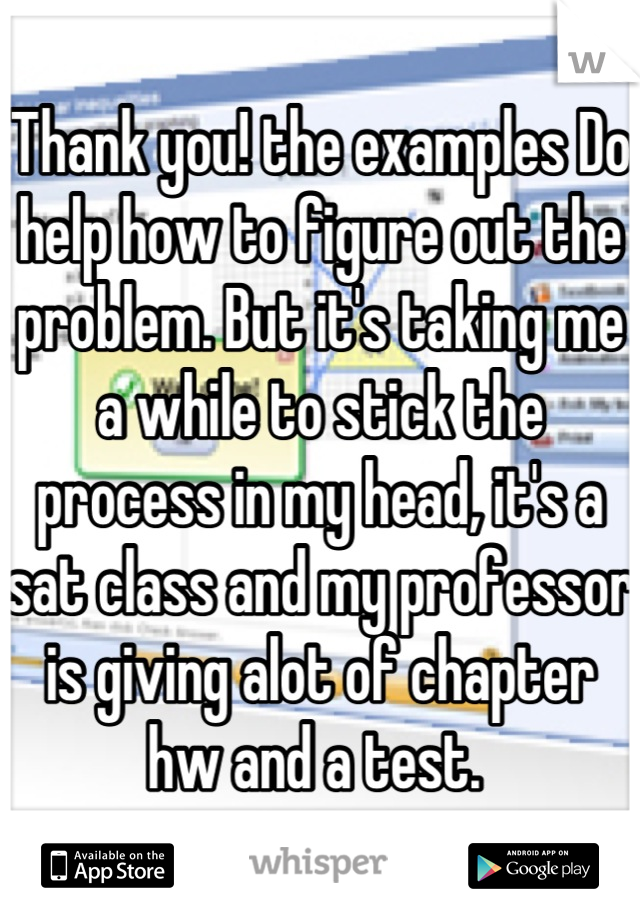 Thank you! the examples Do help how to figure out the problem. But it's taking me a while to stick the process in my head, it's a sat class and my professor is giving alot of chapter hw and a test. 