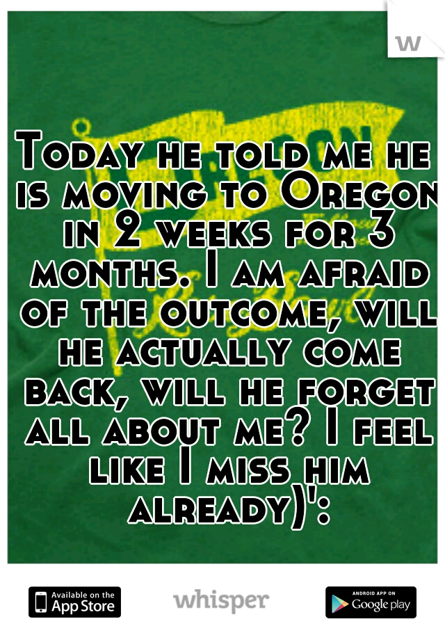 Today he told me he is moving to Oregon in 2 weeks for 3 months. I am afraid of the outcome, will he actually come back, will he forget all about me? I feel like I miss him already)':