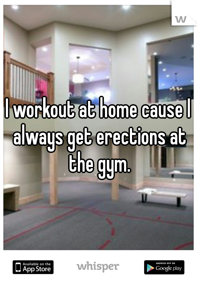 I workout at home cause I always get erections at the gym.