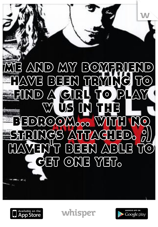 me and my boyfriend have been trying to find a girl to play w us in the bedroom... with no strings attached. ;) haven't been able to get one yet. 