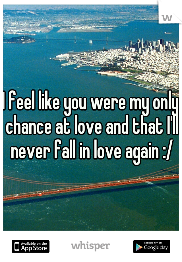 I feel like you were my only chance at love and that I'll never fall in love again :/