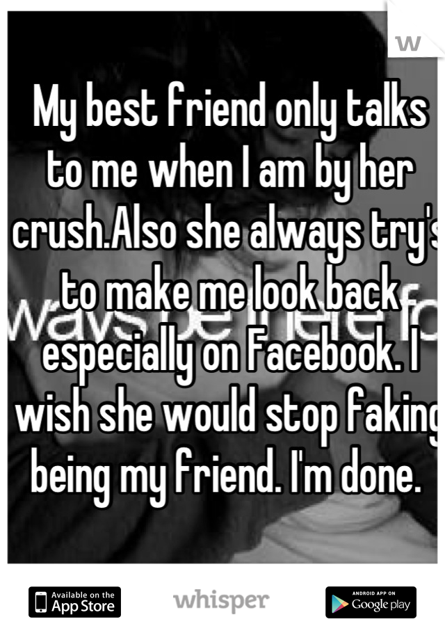 My best friend only talks to me when I am by her crush.Also she always try's to make me look back especially on Facebook. I wish she would stop faking being my friend. I'm done. 