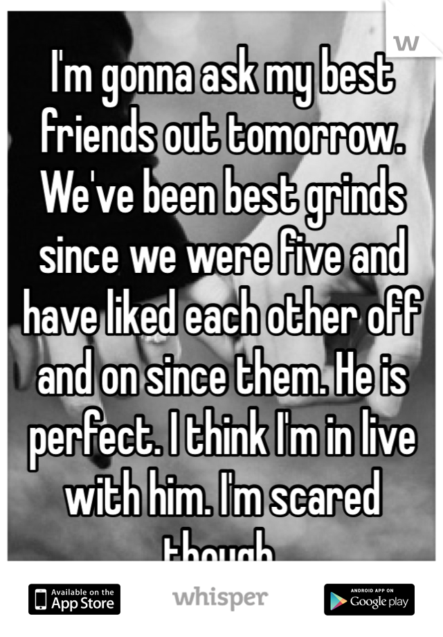 I'm gonna ask my best friends out tomorrow.   We've been best grinds since we were five and have liked each other off and on since them. He is perfect. I think I'm in live with him. I'm scared though. 