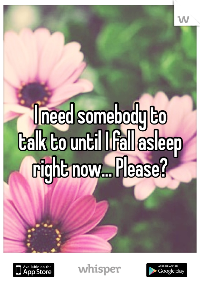 I need somebody to
talk to until I fall asleep
right now... Please?