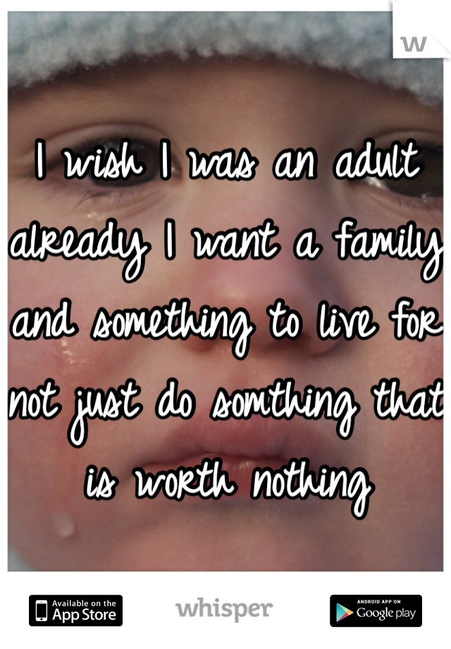 I wish I was an adult already I want a family and something to live for not just do somthing that is worth nothing 