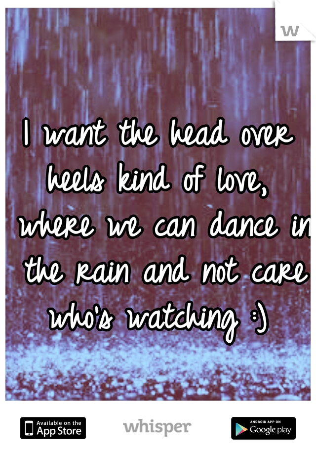 I want the head over heels kind of love,  where we can dance in the rain and not care who's watching :) 