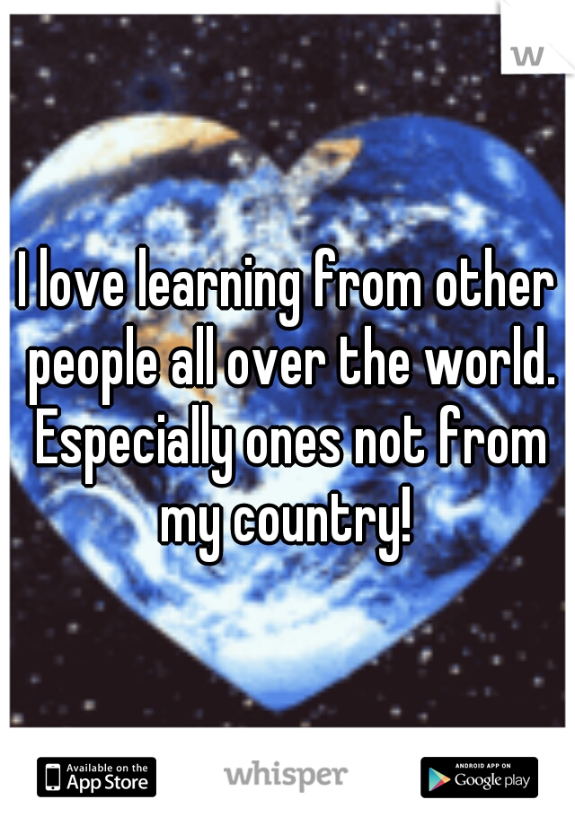 I love learning from other people all over the world. Especially ones not from my country! 